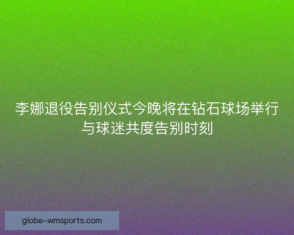 李娜退役告别仪式今晚将在钻石球场举行与球迷共度告别时刻