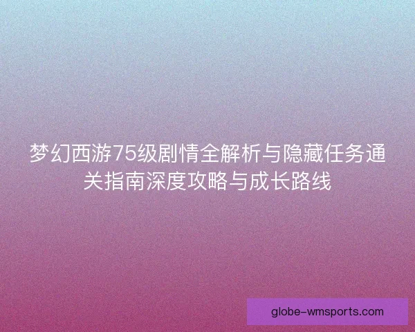 梦幻西游75级剧情全解析与隐藏任务通关指南深度攻略与成长路线
