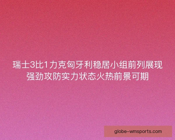 瑞士3比1力克匈牙利稳居小组前列展现强劲攻防实力状态火热前景可期