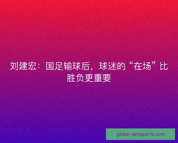 刘建宏：国足输球后，球迷的 “在场” 比胜负更重要